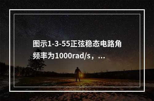 图示1-3-55正弦稳态电路角频率为1000rad/s，N