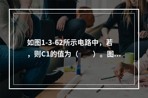 如图1-3-62所示电路中，若，则C1的值为（　　）。图1