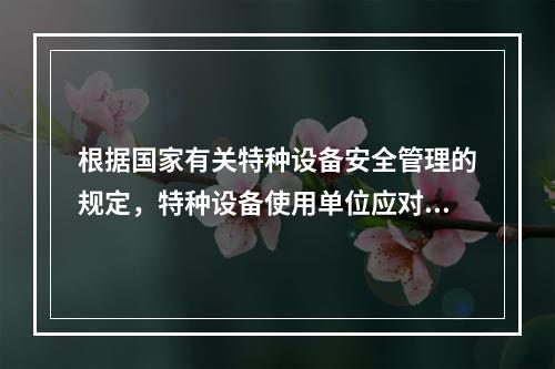 根据国家有关特种设备安全管理的规定，特种设备使用单位应对其使