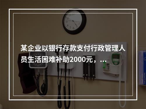 某企业以银行存款支付行政管理人员生活困难补助2000元，下列