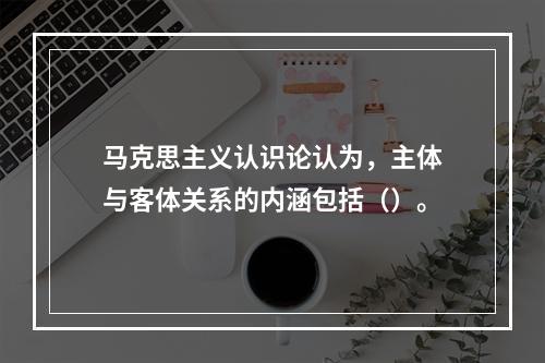 马克思主义认识论认为，主体与客体关系的内涵包括（）。