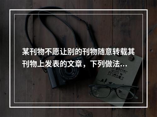 某刊物不愿让别的刊物随意转载其刊物上发表的文章，下列做法可行