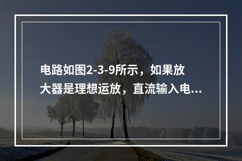 电路如图2-3-9所示，如果放大器是理想运放，直流输入电压