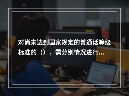 对尚未达到国家规定的普通话等级标准的（），需分别情况进行培训