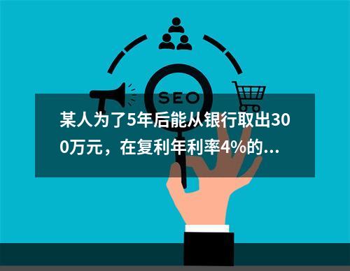 某人为了5年后能从银行取出300万元，在复利年利率4%的情况