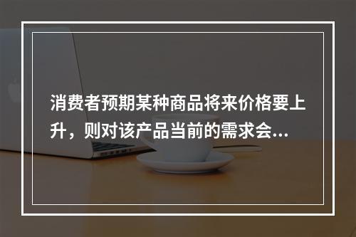 消费者预期某种商品将来价格要上升，则对该产品当前的需求会（）