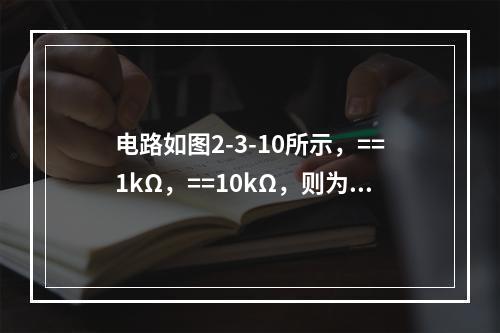 电路如图2-3-10所示，==1kΩ，==10kΩ，则为（