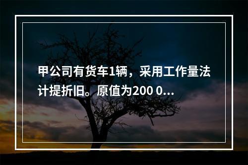 甲公司有货车1辆，采用工作量法计提折旧。原值为200 000