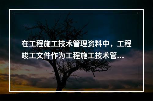 在工程施工技术管理资料中，工程竣工文件作为工程施工技术管理资