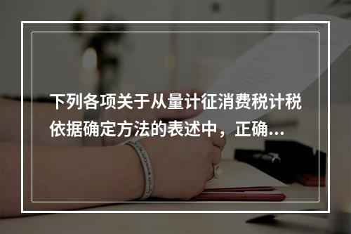 下列各项关于从量计征消费税计税依据确定方法的表述中，正确的有