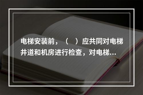 电梯安装前，（　）应共同对电梯井道和机房进行检查，对电梯安装