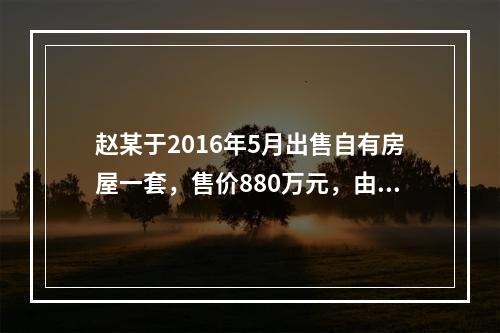 赵某于2016年5月出售自有房屋一套，售价880万元，由于销