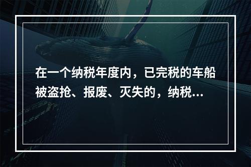 在一个纳税年度内，已完税的车船被盗抢、报废、灭失的，纳税人可