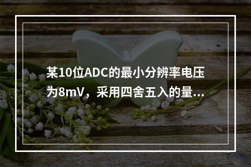 某10位ADC的最小分辨率电压为8mV，采用四舍五入的量化方