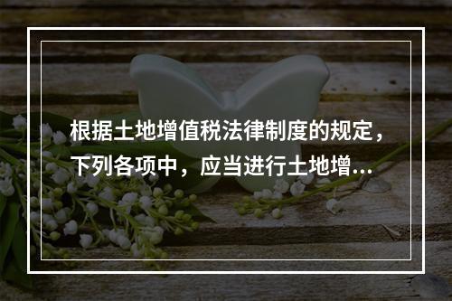 根据土地增值税法律制度的规定，下列各项中，应当进行土地增值税