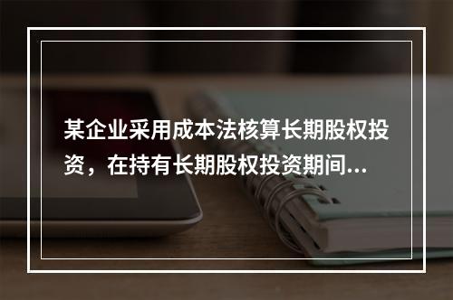 某企业采用成本法核算长期股权投资，在持有长期股权投资期间，被