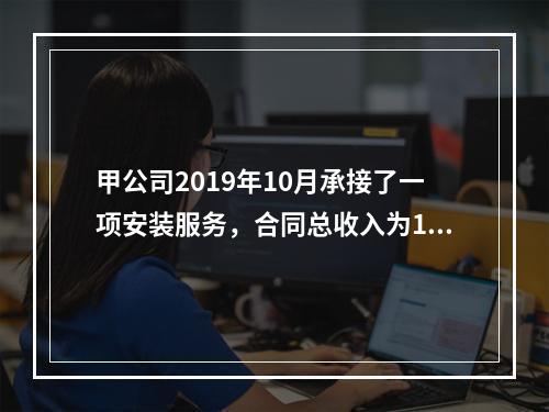 甲公司2019年10月承接了一项安装服务，合同总收入为100