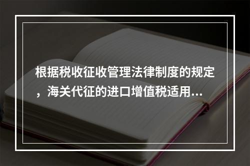 根据税收征收管理法律制度的规定，海关代征的进口增值税适用《征