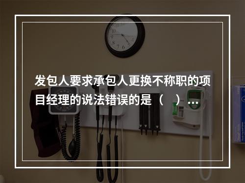 发包人要求承包人更换不称职的项目经理的说法错误的是（　）。