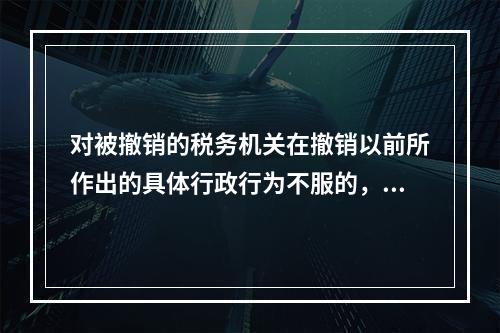 对被撤销的税务机关在撤销以前所作出的具体行政行为不服的，向继