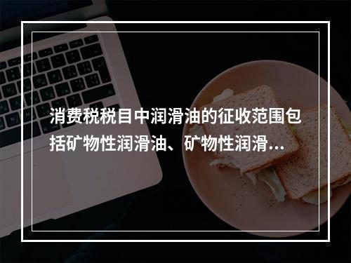 消费税税目中润滑油的征收范围包括矿物性润滑油、矿物性润滑油基