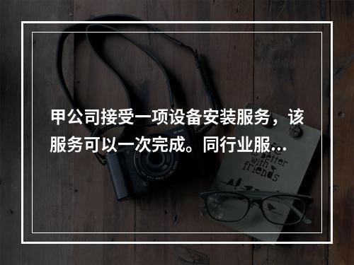 甲公司接受一项设备安装服务，该服务可以一次完成。同行业服务收