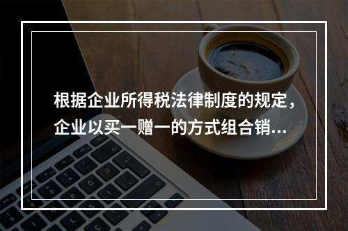 根据企业所得税法律制度的规定，企业以买一赠一的方式组合销售本