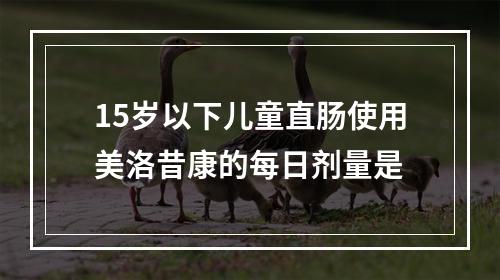 15岁以下儿童直肠使用美洛昔康的每日剂量是