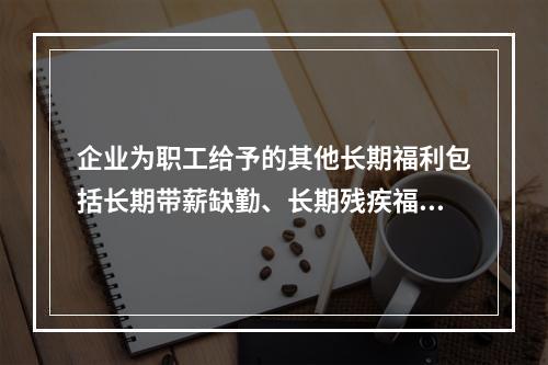 企业为职工给予的其他长期福利包括长期带薪缺勤、长期残疾福利、