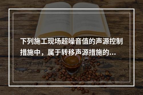 下列施工现场超噪音值的声源控制措施中，属于转移声源措施的是（