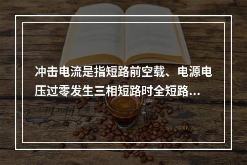 冲击电流是指短路前空载、电源电压过零发生三相短路时全短路电