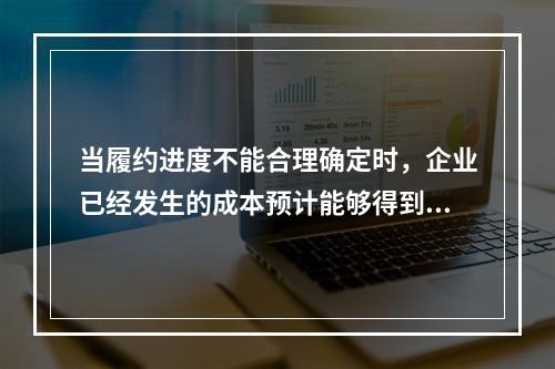 当履约进度不能合理确定时，企业已经发生的成本预计能够得到补偿