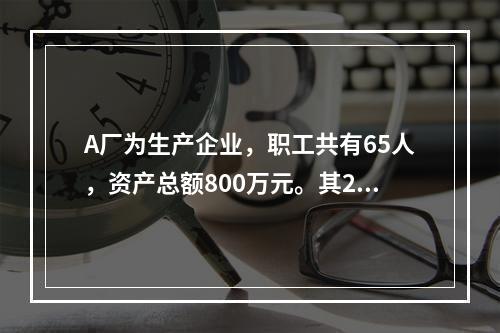 A厂为生产企业，职工共有65人，资产总额800万元。其201