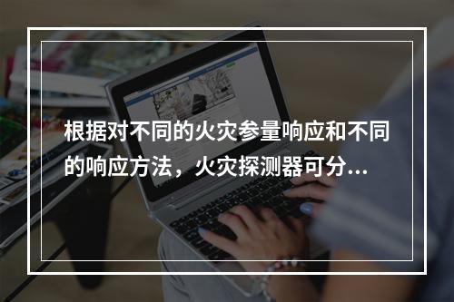 根据对不同的火灾参量响应和不同的响应方法，火灾探测器可分为（