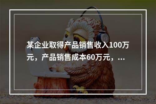 某企业取得产品销售收入100万元，产品销售成本60万元，发生