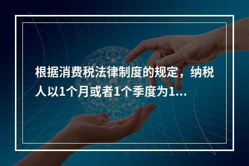 根据消费税法律制度的规定，纳税人以1个月或者1个季度为1个纳