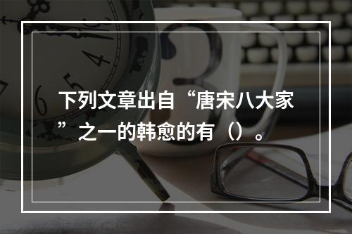 下列文章出自“唐宋八大家”之一的韩愈的有（）。