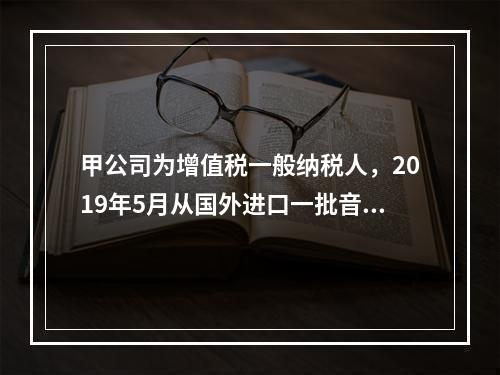 甲公司为增值税一般纳税人，2019年5月从国外进口一批音响，