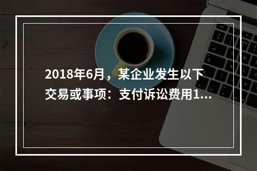 2018年6月，某企业发生以下交易或事项：支付诉讼费用10万