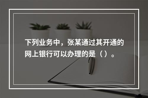 下列业务中，张某通过其开通的网上银行可以办理的是（ ）。