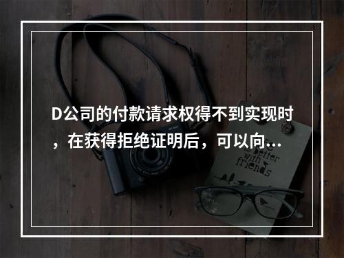 D公司的付款请求权得不到实现时，在获得拒绝证明后，可以向本案