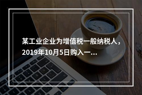 某工业企业为增值税一般纳税人，2019年10月5日购入一批材