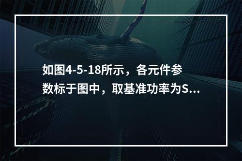 如图4-5-18所示，各元件参数标于图中，取基准功率为SB