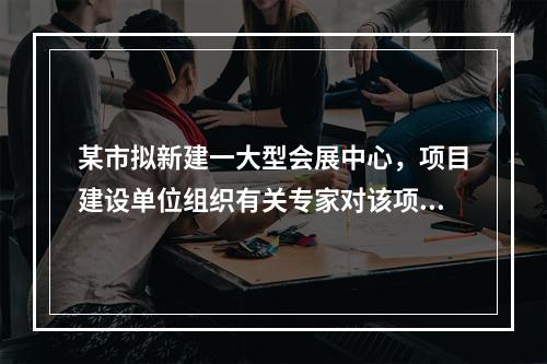 某市拟新建一大型会展中心，项目建设单位组织有关专家对该项目的