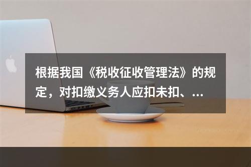 根据我国《税收征收管理法》的规定，对扣缴义务人应扣未扣、应收