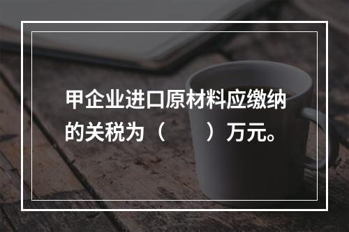 甲企业进口原材料应缴纳的关税为（　　）万元。