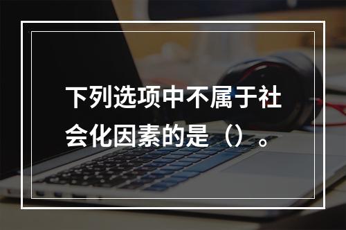 下列选项中不属于社会化因素的是（）。