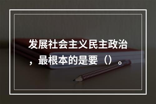 发展社会主义民主政治，最根本的是要（）。