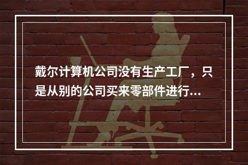 戴尔计算机公司没有生产工厂，只是从别的公司买来零部件进行组装