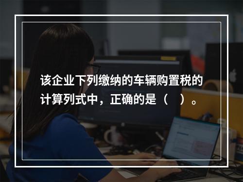 该企业下列缴纳的车辆购置税的计算列式中，正确的是（　）。